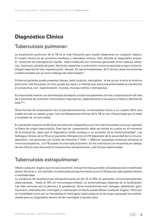 5
Guías de diagnóstico, tratamiento y prevención de la tuberculosis
HOSPITAL MUÑIZ / INSTITUTO VACCAREZZA
Diagnóstico Clínico
Tuberculosis pulmonar:
La localización pulmonar de la TB es la más frecuente pero puede observarse en cualquier órgano.
El cuadro clínico es de comienzo insidioso y naturaleza crónica. Esto dificulta el diagnóstico precoz.
El síndrome de impregnación bacilar está constituido por síntomas generales como astenia, adina-
mia, hiporexia, pérdida de peso, febrícula vespertina y sudoración nocturna asociada a signo sintoma-
tología respiratoria (tos, expectoración, disnea). En aproximadamente 20 % de los casos los síntomas
constitucionales son el único hallazgo de enfermedad3, 4
.
Si bien el paciente puede presentar disnea, dolor torácico, hemoptisis, la tos es por mucho el síntoma
pulmonar más frecuente; al inicio puede ser seca y a medida que avanza la enfermedad se transforma
en productiva, con expectoración mucosa, mucopurulenta o hemoptoica.
Es importante evaluar con baciloscopía de esputo a todos los pacientes con tos y expectoración de más
de 2 semanas de evolución (sintomático respiratorio), especialmente si se asocia a fiebre y pérdida de
peso3,5,6
.
Otras formas de presentación son la pseudoneumónica, la hemoptisis franca y un cuadro febril que
puede simular un estado gripal. Las manifestaciones clínicas de la TB se ven influenciadas por la edad
y el estado de la inmunidad.
En pacientes mayores de 65 años los síntomas inespecíficos son los más frecuentes como por ejemplo
la fiebre de origen desconocido. Este tipo de presentación debe ser tenida en cuenta en el momento
de la evaluación, dado que el diagnóstico tardío conduce a un aumento de la morbimortalidad7
. Los
hallazgos clínicos de la TB en el paciente infectado con el VIH dependen de la severidad de la inmuno-
depresión. Las personas con niveles de linfocitos T CD4+ > 200/mm3
presentan síntomas similares al
inmunocompetente, y la TB queda circunscripta al pulmón. En los individuos con recuentos por debajo
de esa cifra es más frecuente el compromiso extrapulmonar y las formas diseminadas.
Tuberculosis extrapulmonar:
Afecta cualquier órgano que no sea el pulmón. Incluye formas que están ubicadas parcial o totalmente
dentro del tórax y son también consideradas extrapulmonares como la TB pleural, adenopatías hiliares
o mediastinales.
La incidencia de localizaciones extrapulmonares es del 15 al 20% en pacientes inmunocompetentes,
observándose hasta el 70% en inmunosuprimidos3. La sintomatología depende de la localización.
Las más comunes son la pleural y la ganglionar. Otras localizaciones son: laríngea, abdominal, geni-
tourinaria, osteoarticular, meníngea y cutánea pero el bacilo puede afectar cualquier órgano. Tanto por
su morbilidad como por su mortalidad la meningitis tuberculosa es la de mayor gravedad encuadrán-
dosela para su diagnóstico dentro de las meningitis a líquido claro.
 