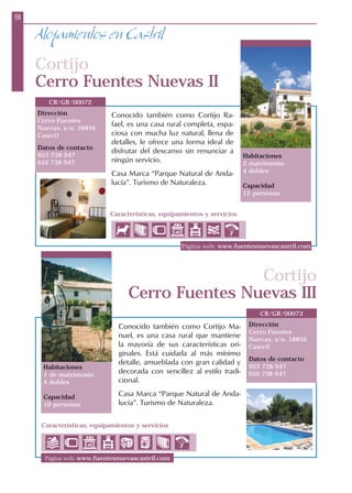 98
Características, equipamientos y servicios
Alojamientos en Castril
Cortijo
Cerro Fuentes Nuevas II
Dirección
Cerro Fuentes
Nuevas, s/n. 18816
Castril
Datos de contacto
953 738 947
610 738 947
CR/GR/00072
Habitaciones
2 matrimonio
4 dobles
Capacidad
12 personas
Cortijo
Cerro Fuentes Nuevas III
Dirección
Cerro Fuentes
Nuevas, s/n. 18816
Castril
Datos de contacto
953 738 947
610 738 947
Habitaciones
1 de matrimonio
4 dobles
Capacidad
10 personas
Página web: www.fuentesnuevascastril.com
Página web: www.fuentesnuevascastril.com
Conocido también como Cortijo Ma-
nuel, es una casa rural que mantiene
la mayoría de sus características ori-
ginales. Está cuidada al más mínimo
detalle, amueblada con gran calidad y
decorada con sencillez al estilo tradi-
cional.
Casa Marca “Parque Natural de Anda-
lucía”. Turismo de Naturaleza.
Conocido también como Cortijo Ra-
fael, es una casa rural completa, espa-
ciosa con mucha luz natural, llena de
detalles, le ofrece una forma ideal de
disfrutar del descanso sin renunciar a
ningún servicio.
Casa Marca “Parque Natural de Anda-
lucía”. Turismo de Naturaleza.
CR/GR/00073
Características, equipamientos y servicios
 