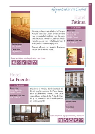 99
Alojamientos en Castril
Habitaciones
15 y 1 suite
Capacidad
28 personas
Dirección
Ctra. Anejo de
Fátima, 42.
18816 Castril
Datos de contacto
958 720 313
H/GR/01061
Hotel
Fátima
Hotel
La Fuente
Dirección
Avda. Portillo, 1.
18816 Castril
Datos de contacto
958 720 030
H/GR/00868
Situado en las proximidades del Parque
Natural Sierra de Castril, en la carretera
que conecta la localidad que da nom-
bre al Parque y Huéscar, este estableci-
miento cuenta con 15 habitaciones y 1
suite perfectamente equipadas.
Cuenta además con servicio de restau-
ración en el mismo hotel.
Situado a la entrada de la localidad de
Castril por la carretera de Pozo Alcón,
este establimiento cuenta con unas
maravillosas vistas de la Peña de Cas-
tril y un esmerado servicio de cocina
en su restaurante.
Características, equipamientos y servicios
Características, equipamientos y servicios
Habitaciones
30
Capacidad
60 plazas
 
