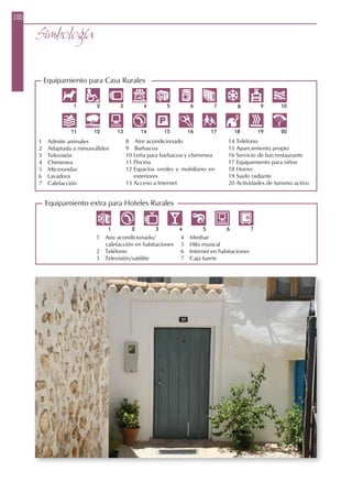 1  Admite animales
2  Adaptada a minusválidos
3  Televisión
4  Chimenea
5  Microondas
6  Lavadora
7  Calefacción
8  Aire acondicionado
9  Barbacoa
10 Leña para barbacoa y chimenea
11 Piscina
12 Espacios verdes y mobiliario en
exteriores
13 Acceso a Internet
14 Teléfono
15 Aparcamiento propio
16 Servicio de bar/restaurante
17 Equipamiento para niños
18 Horno
19 Suelo radiante
20 Actividades de turismo activo
1  Aire acondicionado/
calefacción en habitaciones
2  Teléfono
3  Televisión/satélite
4  Minibar
5  Hilo musical
6  Internet en habitaciones
7  Caja fuerte
Equipamiento extra para Hoteles Rurales
Equipamiento para Casa Rurales
100
Simbología
 