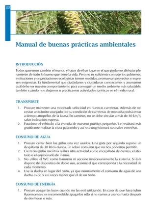 102
Manual de buenas prácticas ambientales
INTRODUCCIÓN
Todos queremos cambiar el mundo y hacer de él un lugar en el que podamos disfrutar ple-
namente de todo lo bueno que tiene la vida. Pero no es suficiente con que los gobiernos,
instituciones y organizaciones ecologistas tomen medidas, promuevan proyectos y expre-
sen exigencias. Es fundamental que ciudadanos y ciudadanas conozcamos y asumamos
cuál debe ser nuestro comportamiento para conseguir un medio ambiente más saludable,
también cuando nos alojamos o practicamos actividades turísticas en el medio rural.
TRANSPORTE
1.	 Procure mantener una moderada velocidad en nuestras carreteras. Además de ne-
cesitar un tránsito sosegado por su condición de carreteras de montaña podrá evitar
a tiempo atropellos de la fauna. En caminos, no se debe circular a más de 40 km/h,
salvo indicación expresa.
2.	 Estacione el vehículo a la entrada de nuestros pueblos pequeños. Le resultará más
gratificante realizar la visita paseando y así no congestionará sus calles estrechas.
CONSUMO DE AGUA
1.	 Procure cerrar bien los grifos una vez usados. Una gota por segundo supone un
despilfarro de 30 litros diarios, un sobre consumo que no nos podemos permitir.
2.	 Cierre los grifos mientras realiza otra actividad como el cepillado de dientes, el afei-
tado o el enjabonado de manos.
3.	 No utilice el WC como basurero ni accione innecesariamente la cisterna. Si ésta
dispone de dispositivo de doble uso, accione el que corresponda a la necesidad de
cada momento.
4.	 Use la ducha en lugar del baño, ya que normalmente el consumo de agua de una
ducha es de 5 a 6 veces menor que el de un baño.
CONSUMO DE ENERGÍA
1.	 Procure apagar las luces cuando no las esté utilizando. En caso de que haya tubos
fluorescentes, es recomendable apagarlos sólo si no vamos a usarlos hasta después
de dos horas o más.
 