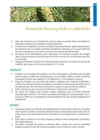 103
2.	 Antes de marcharse de la habitación, procure que no queden luces encendidas ni
dispositivos eléctricos enchufados innecesariamente.
3.	 Cuando use el frigorífico, procure no abrirlo innecesariamente, dejarlo abierto mien-
tras piensa lo que va a coger o introducir productos calientes en él, ya que todo esto
fuerza la maquinaria y, por tanto, aumenta el consumo de electricidad.
4.	 No abuse de la climatización, pues representa un excesivo consumo de energía.
Abrir o cerrar ventanas o permitir que pase más o menos luz son fórmulas que aho-
rran energía.
5.	 Apague el televisor cuando no le esté prestando atención o lo tenga en sistema de
stand-by, que supone un consumo diario de 1,5 vatios.
RESIDUOS
1.	 Colabore en el reciclaje de residuos. Use los contenedores específicos de recogida
selectiva que se hallan en el alojamiento y en el pueblo. Utilice en todo momento
las papeleras de las que dispone en la habitación y en los lugares comunes.
2.	 Haga las compras con una bolsa de tejido o cualquier otro material reutilizable y
rechace las ofertas de bolsas de plástico o envoltorios innecesarios ofrecidos por el
establecimiento. De esta forma contribuirá a reducir la generación de residuos.
3.	 Utilice fiambreras para envasar los alimentos o picnics de excursiones.
4.	 No arroje los residuos que pueden resultar peligrosos para el medio ambiente
(ejemplo pilas alcalinas o de botón, productos de limpieza, medicamentos, etc.) a
la basura. Utilice los contenedores especializados de los que al efecto dispondrá el
alojamiento.
RUIDOS
1.	 Asegúrese de que su vehículo está debidamente insonorizado conforme a la legisla-
ción vigente. Conduzca evitando producir fuertes aceleraciones generadoras de un
ruido innecesario, especialmente si su vehículo es una motocicleta, un ciclomotor o
quad.
2.	 Evite gritos o charlas en voz alta en lugares públicos como restaurantes, cafeterías u
otras dependencias.
3.	 No utilice el equipo de música a volumen alto y, menos aún, con las ventanillas
bajadas cuando circule por nuestros pueblos o por el entorno rural y natural.
Manual de buenas prácticas ambientales
 