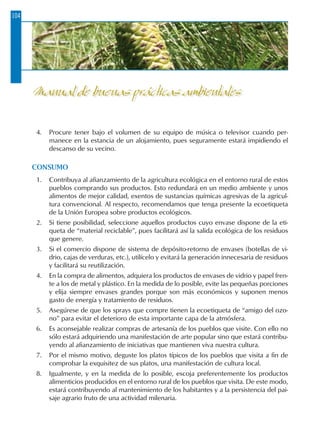 104
4.	 Procure tener bajo el volumen de su equipo de música o televisor cuando per-
manece en la estancia de un alojamiento, pues seguramente estará impidiendo el
descanso de su vecino.
CONSUMO
1.	 Contribuya al afianzamiento de la agricultura ecológica en el entorno rural de estos
pueblos comprando sus productos. Esto redundará en un medio ambiente y unos
alimentos de mejor calidad, exentos de sustancias químicas agresivas de la agricul-
tura convencional. Al respecto, recomendamos que tenga presente la ecoetiqueta
de la Unión Europea sobre productos ecológicos.
2.	 Si tiene posibilidad, seleccione aquellos productos cuyo envase dispone de la eti-
queta de “material reciclable”, pues facilitará así la salida ecológica de los residuos
que genere.
3.	 Si el comercio dispone de sistema de depósito-retorno de envases (botellas de vi-
drio, cajas de verduras, etc.), utilícelo y evitará la generación innecesaria de residuos
y facilitará su reutilización.
4.	 En la compra de alimentos, adquiera los productos de envases de vidrio y papel fren-
te a los de metal y plástico. En la medida de lo posible, evite las pequeñas porciones
y elija siempre envases grandes porque son más económicos y suponen menos
gasto de energía y tratamiento de residuos.
5.	 Asegúrese de que los sprays que compre tienen la ecoetiqueta de “amigo del ozo-
no” para evitar el deterioro de esta importante capa de la atmósfera.
6.	 Es aconsejable realizar compras de artesanía de los pueblos que visite. Con ello no
sólo estará adquiriendo una manifestación de arte popular sino que estará contribu-
yendo al afianzamiento de iniciativas que mantienen viva nuestra cultura.
7.	 Por el mismo motivo, deguste los platos típicos de los pueblos que visita a fin de
comprobar la exquisitez de sus platos, una manifestación de cultura local.
8.	 Igualmente, y en la medida de lo posible, escoja preferentemente los productos
alimenticios producidos en el entorno rural de los pueblos que visita. De este modo,
estará contribuyendo al mantenimiento de los habitantes y a la persistencia del pai-
saje agrario fruto de una actividad milenaria.
Manual de buenas prácticas ambientales
 