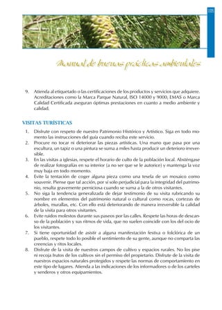 105
9.	 Atienda al etiquetado o las certificaciones de los productos y servicios que adquiere.
Acreditaciones como la Marca Parque Natural, ISO 14000 y 9000, EMAS o Marca
Calidad Certificada aseguran óptimas prestaciones en cuanto a medio ambiente y
calidad.
VISITAS TURÍSTICAS
1.	 Disfrute con respeto de nuestro Patrimonio Histórico y Artístico. Siga en todo mo-
mento las instrucciones del guía cuando reciba este servicio.
2.	 Procure no tocar ni deteriorar las piezas artísticas. Una mano que pasa por una
escultura, un tapiz o una pintura se suma a miles hasta producir un deterioro irrever-
sible.
3.	 En las visitas a iglesias, respete el horario de culto de la población local. Absténgase
de realizar fotografías en su interior (a no ser que se le autorice) y mantenga la voz
muy baja en todo momento.
4.	 Evite la tentación de coger alguna pieza como una tesela de un mosaico como
souvenir. Piense que tal acción, por sí solo perjudicial para la integridad del patrimo-
nio, resulta gravemente perniciosa cuando se suma a la de otros visitantes.
5.	 No siga la tendencia generalizada de dejar testimonio de su visita rubricando su
nombre en elementos del patrimonio natural o cultural como rocas, cortezas de
árboles, murallas, etc. Con ello está deteriorando de manera irreversible la calidad
de la visita para otros visitantes.
6.	 Evite ruidos molestos durante sus paseos por las calles. Respete las horas de descan-
so de la población y sus ritmos de vida, que no suelen coincidir con los del ocio de
los visitantes.
7.	 Si tiene oportunidad de asistir a alguna manifestación festiva o folclórica de un
pueblo, respete todo lo posible el sentimiento de su gente, aunque no comparta las
creencias y ritos locales.
8.	 Disfrute de la visita de nuestros campos de cultivo y espacios rurales. No los pise
ni recoja frutos de los cultivos sin el permiso del propietario. Disfrute de la visita de
nuestros espacios naturales protegidos y respete las normas de comportamiento en
este tipo de lugares. Atienda a las indicaciones de los informadores o de los carteles
y senderos y otros equipamientos.
Manual de buenas prácticas ambientales
 