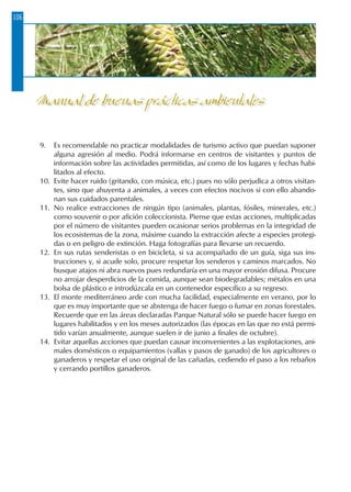 106
9.	 Es recomendable no practicar modalidades de turismo activo que puedan suponer
alguna agresión al medio. Podrá informarse en centros de visitantes y puntos de
información sobre las actividades permitidas, así como de los lugares y fechas habi-
litados al efecto.
10.	 Evite hacer ruido (gritando, con música, etc.) pues no sólo perjudica a otros visitan-
tes, sino que ahuyenta a animales, a veces con efectos nocivos si con ello abando-
nan sus cuidados parentales.
11.	 No realice extracciones de ningún tipo (animales, plantas, fósiles, minerales, etc.)
como souvenir o por afición coleccionista. Piense que estas acciones, multiplicadas
por el número de visitantes pueden ocasionar serios problemas en la integridad de
los ecosistemas de la zona, máxime cuando la extracción afecte a especies protegi-
das o en peligro de extinción. Haga fotografías para llevarse un recuerdo.
12.	 En sus rutas senderistas o en bicicleta, si va acompañado de un guía, siga sus ins-
trucciones y, si acude solo, procure respetar los senderos y caminos marcados. No
busque atajos ni abra nuevos pues redundaría en una mayor erosión difusa. Procure
no arrojar desperdicios de la comida, aunque sean biodegradables; métalos en una
bolsa de plástico e introdúzcala en un contenedor específico a su regreso.
13.	 El monte mediterráneo arde con mucha facilidad, especialmente en verano, por lo
que es muy importante que se abstenga de hacer fuego o fumar en zonas forestales.
Recuerde que en las áreas declaradas Parque Natural sólo se puede hacer fuego en
lugares habilitados y en los meses autorizados (las épocas en las que no está permi-
tido varían anualmente, aunque suelen ir de junio a finales de octubre).
14.	 Evitar aquellas acciones que puedan causar inconvenientes a las explotaciones, ani-
males domésticos o equipamientos (vallas y pasos de ganado) de los agricultores o
ganaderos y respetar el uso original de las cañadas, cediendo el paso a los rebaños
y cerrando portillos ganaderos.
Manual de buenas prácticas ambientales
 