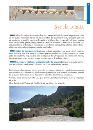 Uso de la guía
Índice de alojamientos rurales: Esta recopilación de fichas de alojamientos ofre-
ce los datos esenciales de los mismos: nombre del establecimiento, tipología, persona
de contacto, ubicación, número de registro, teléfono, fax, correo electrónico y página
web, habitaciones, plazas, equipamientos, servicios, así como la oferta de actividades. Los
alojamientos se ordenan por municipios concediendo especial importancia a los estable-
cimientos adaptados para personas discapacitadas.
Código de buenas prácticas para realizar una visita respetuosa con el entorno.
Estas breves y sencillas recomendaciones permitirán disfrutar del espacio natural prote-
gido de una forma responsable, con el objetivo de salvaguardar los valores del mismo,
pensando siempre en nuestro propio regreso o en la llegada de otros.
Direcciones, teléfonos y páginas webs de interés: El anexo proporciona infor-
mación útil acerca del acceso y la visita para que nada falle en su viaje.
Las imágenes, los datos de interés general y los mapas explicativos completan lo expuesto
con anterioridad y ofrecen un perfil intenso y preciso de este entorno maravilloso, donde
las jornadas transcurren llenas de placeres sibaritas, de silencio y naturaleza.
Con una frase, entonces, basta. Una guía práctica para llevar siempre a mano y no perder
de vista.
Que disfruten del Parque, de Andalucía, de su sabor y de su gente.
 