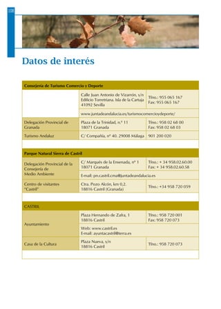 Datos de interés
Consejería de Turismo Comercio y Deporte
Calle Juan Antonio de Vizarrón, s/n
Edificio Torretriana. Isla de la Cartuja
41092 Sevilla
Tfno.: 955 065 167
Fax: 955 065 167
www.juntadeandalucia.es/turismocomercioydeporte/
Delegación Provincial de
Granada
Plaza de la Trinidad, n.º 11
18071 Granada
Tfno.: 958 02 68 00
Fax: 958 02 68 03
Turismo Andaluz C/ Compañía, nº 40. 29008 Málaga 901 200 020
Parque Natural Sierra de Castril
Delegación Provincial de la
Consejería de
Medio Ambiente
C/ Marqués de la Ensenada, nº 1
18071 Granada
Tfno.: + 34 958.02.60.00
Fax: + 34 958.02.60.58
E-mail: pn.castril.cma@juntadeandalucia.es
Centro de visitantes
“Castril”
Ctra. Pozo Alcón, km 0,2.
18816 Castril (Granada)
Tfno.: +34 958 720 059
CASTRIL
Ayuntamiento
Plaza Hernando de Zafra, 1
18816 Castril
Tfno.: 958 720 001
Fax: 958 720 073
Web: www.castril.es
E-mail: ayuntacastril@terra.es
Casa de la Cultura
Plaza Nueva, s/n
18816 Castril
Tfno.: 958 720 073
108
 