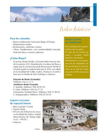 1313
Para los cómodos
– Buena señalización viaria para llegar al Parque.
– Alojamientos rurales.
– Restaurantes, cafeterías y bares.
– Clima: Mediterráneo, con continentalidad marcada.
Inviernos fríos y veranos calurosos.
¿Cómo llegar?
El acceso desde Sevilla y Granada debe hacerse des-
de la autovía A-92. Abandonarla a la altura de Baza y
seguir por la carretera local de Benamaurel. Desde el
Levante puede accederse bien por la A-92, con salida
en la localidad de Cúllar, Galera, Huéscar y Castril o
bien por la Puebla de Don Fadrique y Huéscar.
Estación de Renfe (Granada):
Teléfono: 958 27 12 72
Autobuses desde Granada:
E. Autedia. Teléfono: 958 28 05 92.
E. Liñán. Teléfono: 958 26 37 25.
Transportes Trinidad Nieve. Teléfono: 958 27 88 03
E. Autogranadina. Teléfono: 958 20 29 05
Lugares cercanos
de especial interés
• Ríos Guardal y Castril.
• Puente Duda.
• El Cerro de El Real en la cerca-
na localidad de Galera, ciudad
ibero-romana de Tútugi (siglo
X a.C. - VII d.C.)
• Huéscar.
Datos básicos
Merece la pena
ser visitado por:
Por su paisaje, por su gastro-
nomía y por su gentes.
El valle del río Castril, pe-
queño y recogido, resulta
familiar y encantador.
Disfrutaremos si nos perder-
mos por las empinadas cal-
lles que forman el casco his-
tórico de la villa de Castril,
al pie de la Peña del mismo
nombre.
Galera
 