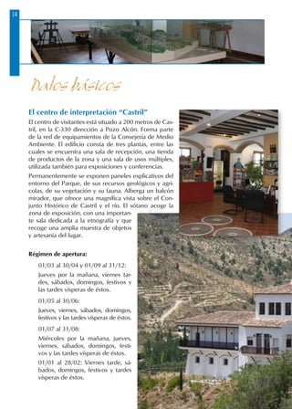 14
Datos básicos
El centro de interpretación “Castril”
El centro de visitantes está situado a 200 metros de Cas-
tril, en la C-330 dirección a Pozo Alcón. Forma parte
de la red de equipamientos de la Consejería de Medio
Ambiente. El edificio consta de tres plantas, entre las
cuales se encuentra una sala de recepción, una tienda
de productos de la zona y una sala de usos múltiples,
utilizada también para exposiciones y conferencias.
Permanentemente se exponen paneles explicativos del
entorno del Parque, de sus recursos geológicos y agri-
colas, de su vegetación y su fauna. Alberga un balcón
mirador, que ofrece una magnífica vista sobre el Con-
junto Histórico de Castril y el río. El sótano acoge la
zona de exposición, con una importan-
te sala dedicada a la etnografía y que
recoge una amplia muestra de objetos
y artesanía del lugar.
Régimen de apertura:
01/03 al 30/04 y 01/09 al 31/12:
Jueves por la mañana, viernes tar-
des, sábados, domingos, festivos y
las tardes vísperas de éstos.
01/05 al 30/06:
Jueves, viernes, sábados, domingos,
festivos y las tardes vísperas de éstos.
01/07 al 31/08:
Miércoles por la mañana, jueves,
viernes, sábados, domingos, festi-
vos y las tardes vísperas de éstos.
01/01 al 28/02: Viernes tarde, sá-
bados, domingos, festivos y tardes
vísperas de éstos.
 