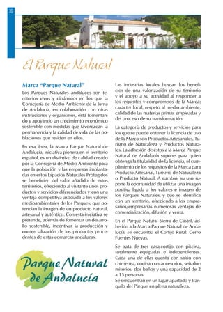30
Marca “Parque Natural”
Los Parques Naturales andaluces son te-
rritorios vivos y dinámicos en los que la
Consejería de Medio Ambiente de la Junta
de Andalucía, en colaboración con otras
instituciones y organismos, está fomentan-
do y apoyando un crecimiento económico
sostenible con medidas que favorezcan la
permanencia y la calidad de vida de las po-
blaciones que residen en ellos.
En esa línea, la Marca Parque Natural de
Andalucía, iniciativa pionera en el territorio
español, es un distintivo de calidad creado
por la Consejería de Medio Ambiente para
que la población y las empresas implanta-
das en estos Espacios Naturales Protegidos
se beneficien del valor añadido de estos
territorios, ofreciendo al visitante unos pro-
ductos y servicios diferenciados y con una
ventaja competitiva asociada a los valores
medioambientales de los Parques, que po-
tencian la imagen de un producto natural,
artesanal y auténtico. Con esta iniciativa se
pretende, además de fomentar un desarro-
llo sostenible, incentivar la producción y
comercialización de los productos proce-
dentes de estas comarcas andaluzas.
Las industrias locales buscan los benefi-
cios de una valorización de su territorio
y el apoyo a su actividad al responder a
los requisitos y compromisos de la Marca:
carácter local, respeto al medio ambiente,
calidad de las materias primas empleadas y
del proceso de su transformación.
La categoría de productos y servicios para
los que se puede obtener la licencia de uso
de la Marca son Productos Artesanales, Tu-
rismo de Naturaleza y Productos Natura-
les. La adhesión de éstos a la Marca Parque
Natural de Andalucía supone, para quien
obtenga la titularidad de la licencia, el cum-
plimiento de los requisitos de la Marca para
Producto Artesanal, Turismo de Naturaleza
o Producto Natural. A cambio, su uso su-
pone la oportunidad de utilizar una imagen
positiva ligada a los valores e imagen de
los Parques Naturales, y que se identifica
con un territorio, ofreciendo a los empre-
sarios/empresarias numerosas ventajas de
comercialización, difusión y venta.
En el Parque Natural Sierra de Castril, ad-
herido a la Marca Parque Natural de Anda-
lucía, se encuentra el Cortijo Rural: Cerro
Fuentes Nuevas.
Se trata de tres casa-cortijo con piscina,
totalmente equipadas e independientes.
Cada una de ellas cuenta con salón con
chimenea, cocina con accesorios, seis dor-
mitorios, dos baños y una capacidad de 2
a 15 personas.
Se emcuentran en un lugar apartado y tran-
quilo del Parque en plena naturaleza.
El Parque Natural
 