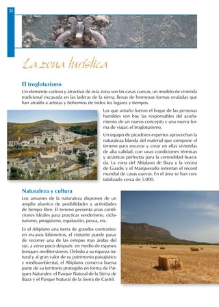 34
El trogloturismo
Un elemento curioso y atractivo de esta zona son las casas cuevas, un modelo de vivienda
tradicional excavada en las laderas de la sierra, llenas de hermosas formas ovaladas que
han atraído a artistas y bohemios de todos los lugares y tiempos.
Las que antaño fueron el hogar de las personas
humildes son hoy las responsables del acuña-
miento de un nuevo concepto y una nueva for-
ma de viajar: el trogloturismo.
Un equipo de picadores expertos aprovechan la
naturaleza blanda del material que compone el
terreno para excavar y crear en ellas viviendas
de alta calidad, con unas condiciones térmicas
y acústicas perfectas para la comodidad busca-
da. La zona del Altiplano de Baza y la vecina
de Guadix y el Marquesado ostentan el récord
mundial de casas cuevas. En el área se han con-
tabilizado cerca de 5.000.
Naturaleza y cultura
Los amantes de la naturaleza disponen de un
amplio abanico de posibilidades y actividades
de tiempo libre. El terreno presenta unas condi-
ciones ideales para practicar senderismo, ciclo-
turismo, piragüismo, equitación, pesca, etc.
Es el Altiplano una tierra de grandes contrastes:
en escasos kilómetros, el visitante puede pasar
de recorrer una de las estepas mas áridas del
sur, a verse poco después en medio de espesos
bosques mediterráneos. Debido a su riqueza na-
tural y al gran valor de su patrimonio paisajístico
y medioambiental, el Altiplano conserva buena
parte de su territorio protegido en forma de Par-
ques Naturales: el Parque Natural de la Sierra de
Baza y el Parque Natural de la Sierra de Castril.
La zona turística
 
