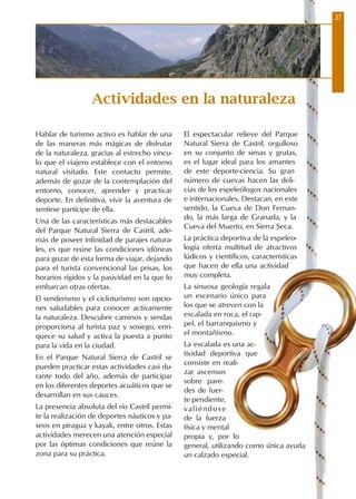 Hablar de turismo activo es hablar de una
de las maneras más mágicas de disfrutar
de la naturaleza, gracias al estrecho víncu-
lo que el viajero establece con el entorno
natural visitado. Este contacto permite,
además de gozar de la contemplación del
entorno, conocer, aprender y practicar
deporte. En definitiva, vivir la aventura de
sentirse partícipe de ella.
Una de las características más destacables
del Parque Natural Sierra de Castril, ade-
más de poseer infinidad de parajes natura-
les, es que reúne las condiciones idóneas
para gozar de esta forma de viajar, dejando
para el turista convencional las prisas, los
horarios rígidos y la pasividad en la que lo
embarcan otras ofertas.
El senderismo y el cicloturismo son opcio-
nes saludables para conocer activamente
la naturaleza. Descubrir caminos y sendas
proporciona al turista paz y sosiego, enri-
quece su salud y activa la puesta a punto
para la vida en la ciudad.
En el Parque Natural Sierra de Castril se
pueden practicar estas actividades casi du-
rante todo del año, además de participar
en los diferentes deportes acuáticos que se
desarrollan en sus cauces.
La presencia absoluta del río Castril permi-
te la realización de deportes náuticos y pa-
seos en piragua y kayak, entre otros. Estas
actividades merecen una atención especial
por las óptimas condiciones que reúne la
zona para su práctica.
El espectacular relieve del Parque
Natural Sierra de Castril, orgulloso
en su conjunto de simas y grutas,
es el lugar ideal para los amantes
de este deporte-ciencia. Su gran
número de cuevas hacen las deli-
cias de los espeleólogos nacionales
e internacionales. Destacan, en este
sentido, la Cueva de Don Fernan-
do, la más larga de Granada, y la
Cueva del Muerto, en Sierra Seca.
La práctica deportiva de la espeleo-
logía oferta multitud de atractivos
lúdicos y científicos, características
que hacen de ella una actividad
muy completa.
La sinuosa geología regala
un escenario único para
los que se atreven con la
escalada en roca, el rap-
pel, el barranquismo y
el montañismo.
La escalada es una ac-
tividad deportiva que
consiste en reali-
zar ascensos
sobre pare-
des de fuer-
te pendiente,
valiéndose
de la fuerza
física y mental
propia y, por lo
general, utilizando como única ayuda
un calzado especial.
Actividades en la naturaleza
37
 