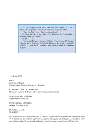 1ª edición 2007
EDITA
Junta de Andalucía
Consejería de Turismo, Comercio y Deporte
COORDINACIÓN DE LA EDICIÓN
Dirección General de Promoción y Comercialización Turística
MAQUETACIÓN y TEXTOS
Signatura Ediciones, S.L.
PRODUCCIÓN EDITORIAL
Bosque de Palabras, S.L.
DEPÓSITO LEGAL
SE-5551-07
Esta publicación está disponible para la consulta y préstamo en el Centro de Documentación
de la Consejería de Turismo, Comercio y Deporte de la Junta de Andalucía y accesible a texto
completo en: http://www.juntadeandalucia.es/turismocomercioydeporte/publicaciones.
Guía del Parque Natural Sierra de Castril y su entorno. -- 1ª ed. --
Sevilla: Consejería de Turismo, Comercio y Deporte, 2007
112 p.: il. col.; 21 cm. -- (Turismo sostenible)
Coordinación de la ed.: Dirección General de Promoción y
Comercialización Turística
D.L. SE-5551-07
1. Turismo 2. Parques naturales 3. Guías 4. Turismo rural 5. Parque
Natural Sierra de Castril (España) 6. Granada (Provincia: España) 7.
Andalucía I. Andalucía. Consejería de Turismo, Comercio y Deporte
II. Serie
 