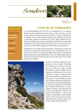 41
SenderosSenderos
Ruta 1
Cerro de las Empanadas
La monumentalidad del Cerro de las Empanadas no se aprecia
desde las sierras jienenses puesto que se eleva escasa y suave-
mente sobre los Campos de Hernán Perea, y sólo se disfruta de
su belleza, de las espectaculares formas que adoptan sus laderas
y roquedos, desde la vertiente de Castril, sobre el Barranco de
Túnez. Éste último presenta un magnífico ejemplo de un elemento
paisajístico más característico de la sierra: las cerradas de los ba-
rrancos, con profundas gargantas flanqueadas por paredones
Saliendo de los Cortijos del Nacimiento, seguimos el camino de
herradura en dirección al Nacimiento y tras un kilómetro de mar-
cha y atravesar el río, se inicia una subida. Durante ésta, podremos
disfrutar de unas vistas privilegiadas. Una vez arriba, llegaremos al
Cortijo de la Puerca. Bordearemos los bancales hacia el Sur hasta
alcanzar un collado.
Desde el collado, debemos intro-
ducirnos con un ligero descenso
en el Barranco de Túnez, buscan-
do una vereda que surge a mitad
de la ladera y que se dirige hacia la
cabecera del barranco. Una vez lo-
calizada la vereda, continuaremos
por ella iniciando una pequeña su-
bida, para ir manteniendo la altura
por la ladera derecha del barranco.
La vereda descenderá hasta llegar a
la cabecera. Seguimos la ascensión
por el lecho del barranco y, termi-
nando la subida, encontraremos el
Cortijo del Maestrillo. Desde este
punto emblemático y curioso de
Castril, coronaremos el pico Empa-
nadas. Tras el descanso en la cima,
desandaremos nuestros pasos has-
ta los Cortijos del Nacimiento.
Datos de la ruta
Punto de inicio:
Cortijos del
Nacimiento
Tiempo:
8 - 10 horas
Dificultad:
Muy alta
Longitud:
16 km
 