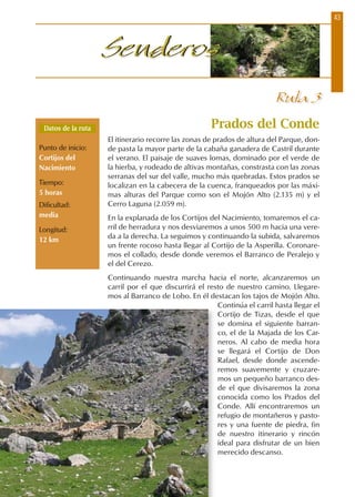 43
SenderosSenderos
Prados del Conde
El itinerario recorre las zonas de prados de altura del Parque, don-
de pasta la mayor parte de la cabaña ganadera de Castril durante
el verano. El paisaje de suaves lomas, dominado por el verde de
la hierba, y rodeado de altivas montañas, constrasta con las zonas
serranas del sur del valle, mucho más quebradas. Estos prados se
localizan en la cabecera de la cuenca, franqueados por las máxi-
mas alturas del Parque como son el Mojón Alto (2.135 m) y el
Cerro Laguna (2.059 m).
En la explanada de los Cortijos del Nacimiento, tomaremos el ca-
rril de herradura y nos desviaremos a unos 500 m hacia una vere-
da a la derecha. La seguimos y continuando la subida, salvaremos
un frente rocoso hasta llegar al Cortijo de la Asperilla. Coronare-
mos el collado, desde donde veremos el Barranco de Peralejo y
el del Cerezo.
Continuando nuestra marcha hacia el norte, alcanzaremos un
carril por el que discurrirá el resto de nuestro camino. Llegare-
mos al Barranco de Lobo. En él destacan los tajos de Mojón Alto.
Continúa el carril hasta llegar el
Cortijo de Tizas, desde el que
se domina el siguiente barran-
co, el de la Majada de los Car-
neros. Al cabo de media hora
se llegará el Cortijo de Don
Rafael, desde donde ascende-
remos suavemente y cruzare-
mos un pequeño barranco des-
de el que divisaremos la zona
conocida como los Prados del
Conde. Allí encontraremos un
refugio de montañeros y pasto-
res y una fuente de piedra, fin
de nuestro itinerario y rincón
ideal para disfrutar de un bien
merecido descanso.
Datos de la ruta
Punto de inicio:
Cortijos del
Nacimiento
Tiempo:
5 horas
Dificultad:
media
Longitud:
12 km
Ruta 3
 