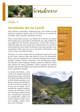 44
SenderosSenderos
Nacimiento del río Castril
Entre arbustos, matorrales y vegetación baja, este sendero accede
hasta los surgencias donde nace el río Castril, en un entorno de
canchales, tajos y grandes paredones rocosos.
Para su inicio debe tomarse, por debajo de la tubería, un camino
de herradura que al principio va bordeando una valla metálica de
una edificación de reciente construcción. A unos 500 metros se
habrá de seguir por una vereda que continúa junto al canal de la
central eléctrica por lo debe mantenerse cierta precaución, si nos
acompañan niños, para que no se aproximen demasiado a este
canal y evitar, así, fortuitas caídas.
Al frente, en la otra margen del río, podremos observar la cerra-
da de Túnez, barranco que baja desde el Cerro de Empanadas.
Poco a poco, la vegetación se va abriendo, dejando atrás encinas,
quejigos, serbales, fresnos e higueras y nos acompañarán peque-
ños arbustos como majuelos, rosales, retamas e hiniestas, todos
ellos propios de suelos profundos, antaño cubiertos por densos
bosques, que fueron talados para el aprovechamiento agrícola, pri-
mero, y ganadero, después.
La vereda nos llevará a unos
1.200 m de altitud, hasta una
pequeña presa que constituye
el azud de toma del canal de la
central. Desde este lugar, ya se
divisa el paraje del Nacimien-
to del río Castril al fondo, en
la base de un amplio “circo”,
rodeado de amplios farallones
rocosos de naturaleza caliza.
Las numerosas surgencias que
nos encontramos garantizan
un considerable caudal al río
Castril, incluso en años secos,
con caudales medios próxi-
mos a los 2.000 l/sg.
Ruta 4
Datos de la ruta
Punto de inicio:
Cortijos del
Nacimiento
Tiempo:
1 hora
Dificultad:
baja
Longitud:
2,6 km
 