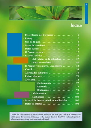 Índice
• Presentación del Consejero . .  .  .  .  .  .  .  .  .  .  .  .  .  . 	 5
• Prólogo . .  .  .  .  .  .  .  .  .  .  .  .  .  .  .  .  .  .  .  .  .  .  .  .  .  .  .  .  .  . 	 7
• Uso de la guía. .  .  .  .  .  .  .  .  .  .  .  .  .  .  .  .  .  .  .  .  .  .  .  .  . 	 8
• Mapa de carreteras . .  .  .  .  .  .  .  .  .  .  .  .  .  .  .  .  .  .  .  . 	 10
• Datos básicos . .  .  .  .  .  .  .  .  .  .  .  .  .  .  .  .  .  .  .  .  .  .  .  .  . 	 12
• El Parque Natural . .  .  .  .  .  .  .  .  .  .  .  .  .  .  .  .  .  .  .  .  .  . 	 17
• La zona turística . .  .  .  .  .  .  .  .  .  .  .  .  .  .  .  .  .  .  .  .  .  .  . 	 32
• Actividades en la naturaleza . .  .  .  .  .  .  . 	 37
• Mapa de senderos . .  .  .  .  .  .  .  .  .  .  .  .  .  .  . 	 40
• El Parque y su entorno. Localidades . .  .  .  .  .  .  . 	 54
• Castril . .  .  .  .  .  .  .  .  .  .  .  .  .  .  .  .  .  .  .  .  .  .  .  .  .  .  .  .  .  .  . 	 55
• Actividades culturales . .  .  .  .  .  .  .  .  .  .  .  .  .  .  .  .  .  . 	 70
• Rutas culturales. .  .  .  .  .  .  .  .  .  .  .  .  .  .  .  .  .  .  .  .  .  .  .  . 	 71
• Artesanía . .  .  .  .  .  .  .  .  .  .  .  .  .  .  .  .  .  .  .  .  .  .  .  .  .  .  .  .  . 	 72
• Gastronomía . .  .  .  .  .  .  .  .  .  .  .  .  .  .  .  . 	 77
• Recetario. .  .  .  .  .  .  .  .  .  .  .  .  .  .  .  .  .  .  . 	 79
• Restaurantes. .  .  .  .  .  .  .  .  .  .  .  .  .  .  .  .  . 	 93
• Alojamientos. .  .  .  .  .  .  .  .  .  .  .  .  .  .  .  .  .  .  .  . 	 96
• Simbología . .  .  .  .  .  .  .  .  .  .  .  .  .  .  .  .  .  .  .  .  . 	 100
• Manual de buenas prácticas ambientales . .  .  . 	 102
• Datos de interés . .  .  .  .  .  .  .  .  .  .  .  .  .  .  .  .  .  .  .  .  .  .  . 	 108
Todos los alojamientos y restaurantes incluidos en esta guía se hayan inscritos en
el Registro de Turismo Andaluz, a fecha cuatro de abril de 2007, en la categoría de
alojamientos rurales y gastronomía tradicional.
 