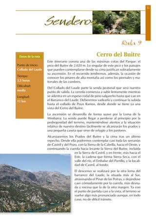 51
SenderosSenderos
Cerro del Buitre
Este itinerario corona una de las máximas cotas del Parque: el
pico del Buitre de 2.020 m. Lo singular de este pico y los paisajes
que pueden contemplarse desde su cima justifican sobradamente
su ascensión. En el recorrido tendremos, además, la ocasión de
conocer los pinares de alta montaña así como los piornales y ma-
torrales de las cumbres.
Del Collado del Laude parte la senda peatonal que será nuestro
punto de salida. La vereda comienza a subir lentamente mientras
se adentra en un espeso rodal de pino salgareño hasta que cae en
el Barranco del Laude. Deberemos vadearlo y continuar la subida
hasta el collado de Poyo Ramos, desde donde se tiene ya una
vista del Cerro del Buitre.
La ascensión se desarrolla de forma suave por la Loma de la
Minibarra. La senda puede llegar a perderse al principio por la
pedregosidad del terreno, manteniéndose atentos a la situación
relativa de nuestro destino fácilmente se alcanzarán los prados y
una pequeña caseta que sirve de refugio a los pastores.
Alcanzaremos los Prados del Buitre y la cima tras un último
repecho. Desde ella podremos contemplar casi toda las serranías
de Castril y del Pozo, con la Sierra de la Cabrilla, hacia el Oeste, y
continuando la cuerda hacia levante la Sierra del Buitre, incluida
en la Sierra de Castril, y en frente, más hacia el
Este, la cadena que forma Sierra Seca, con el
valle del río, el Embalse del Portillo, y la locali-
dad de Castril, al fondo.
El descenso se realizará por la otra loma del
barranco del Laude, la situada más al Sur,
atravesando el Pinar de las Potras, y dejándose
caer cómodamente por la cuerda, más desnu-
da y rocosa que la de la otra margen. Ya con
el punto de partida casi a la vista, el terreno se
vuelve algo más pronunciado aunque, en todo
caso, no de difícil tránsito.
Ruta 9
Datos de la ruta
Punto de inicio:
Collado del Laude
Tiempo:
3,5 horas
Dificultad:
media
Longitud:
11 km
 