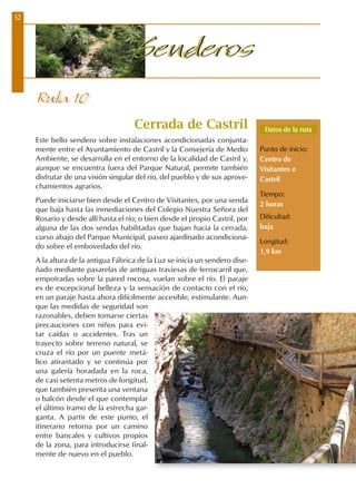 52
SenderosSenderos
Ruta 10
Cerrada de Castril
Este bello sendero sobre instalaciones acondicionadas conjunta-
mente entre el Ayuntamiento de Castril y la Consejería de Medio
Ambiente, se desarrolla en el entorno de la localidad de Castril y,
aunque se encuentra fuera del Parque Natural, permite también
disfrutar de una visión singular del río, del pueblo y de sus aprove-
chamientos agrarios.
Puede iniciarse bien desde el Centro de Visitantes, por una senda
que baja hasta las inmediaciones del Colegio Nuestra Señora del
Rosario y desde allí hasta el río; o bien desde el propio Castril, por
alguna de las dos sendas habilitadas que bajan hacia la cerrada,
curso abajo del Parque Municipal, paseo ajardinado acondiciona-
do sobre el embovedado del río.
A la altura de la antigua Fábrica de la Luz se inicia un sendero dise-
ñado mediante pasarelas de antiguas traviesas de ferrocarril que,
empotradas sobre la pared rocosa, vuelan sobre el río. El paraje
es de excepcional belleza y la sensación de contacto con el río,
en un paraje hasta ahora difícilmente accesible, estimulante. Aun-
que las medidas de seguridad son
razonables, deben tomarse ciertas
precauciones con niños para evi-
tar caídas o accidentes. Tras un
trayecto sobre terreno natural, se
cruza el río por un puente metá-
lico atirantado y se continúa por
una galería horadada en la roca,
de casi setenta metros de longitud,
que también presenta una ventana
o balcón desde el que contemplar
el último tramo de la estrecha gar-
ganta. A partir de este punto, el
itinerario retorna por un camino
entre bancales y cultivos propios
de la zona, para introducirse final-
mente de nuevo en el pueblo.
Datos de la ruta
Punto de inicio:
Centro de
Visitantes o
Castril
Tiempo:
2 horas
Dificultad:
baja
Longitud:
1,9 km
 