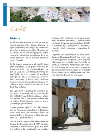 56
Historia
En el período romano, Castril fue un pe-
queño campamento militar. Durante la
época almohade, en el siglo XI, se constru-
yó sobre la peña un castillo. Al abrigo de
su sombra se levantó una pequeña aldea,
origen del actual núcleo urbano, llena de
calles estrechas. Se la bautizó entonces
como Castalla.
En la época musulmana el castillo tuvo
gran importancia y un papel relevante en
la defensa de la zona oriental del reino na-
zarí de Granada. Con la llegada de los Re-
yes Católicos y la reconquista, el pueblo se
entregó en 1490 al secretario de los Reyes
Don Hernando de Zafra, quien mediante
la concesión de una carta puebla para re-
poblar el lugar, instauró un señorío: el de
Castril de la Peña.
Los siglos XVII y XVIII fueron escenario de
una serie de roturaciones en el municipio.
Los pobladores castellano-andaluces altera-
ron, de ese modo, las formas tradicionales
de cultivo. El cereal pasó, entonces, a ocu-
par un lugar preeminente.
A principios del siglo XIX, en 1810, las tro-
pas de Napoleón incendiaron la localidad
como respuesta a la resistencia férrea de
sus pobladores. Tampoco se libró el muni-
cipio de la guerra carlista.
Las sucesivas desamortizaciones propues-
tas por las leyes liberales del XIX tuvieron
desastrosas consecuencias para los mon-
tes, debido a la privatización de muchas
hectáreas. Sin embargo, no es hasta la pri-
mera mitad del XX cuando la deforestación
en Castril llega a su punto máximo, debido
al aumento de la población y a la fabrica-
ción de carbón, alquitrán y utensilios de
madera.
La guerra civil española fue un triste episo-
dio en la historia de Castril, que como tan-
tos otros pueblos de España vivió el dolor
y la locura de la batalla. Hoy, Castril lucha
contra el fenómeno de la emigración inicia-
do en los años 50, recuperando y apostan-
do por sus más valiosos recursos: la belleza
de su paraje natural y el bienestar que ofre-
ce a quienes descubren este lugar.
Castril
 