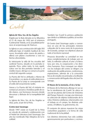 64
Iglesia de Ntra. Sra. de los Ángeles
Erigida por la Bula dictada en la Alhambra
el 21 de mayo de 1492 por el entonces
Cardenal de Toledo, en la actualidad perte-
nece al arciprestazgo de Huéscar.
La Iglesia es una construcción del siglo XVI
edificada bajo el modelo basilical de tres
naves, levantada sobre muros de piedra y
sillería con pilares cruciformes y con cu-
biertas abovedadas.
Es interesante la talla de los escudos del
cardenal Tavera, situado en la portada iz-
quierda. Pero, sobre todo, lo más signifi-
cativo son las dos portadas laterales y el
retablo mayor, del que se conserva la parte
central del segundo cuerpo.
La Puerta del Sol es atribuida a Alonso de
Covarrubias y se ajusta al estilo plateresco.
La Puerta de la Lonja se corresponde con
el estilo del renacimiento tardío.
Anexo a La Puerta del Sol, el visitante en-
contará un anciano y frondoso jardín de es-
tilo clasico, con hermosos rincones donde
descansar y disfrutar de la tranquilidad del
lugar.
La Iglesia de Ntra. Sra. de los Ángeles se
sitúa, justo, al pie de la Peña.
Centro José Saramago
Desde 1997 existe en Castril de la Peña
un vínculo de amistad y colaboración con
el Nobel de Literatura José Saramago. Ese
año fue nombrado Hijo Adoptivo de la lo-
calidad.
También fue Castril la primera población
que dedicó su biblioteca pública al escritor
portugués.
El Centro José Saramago aspira a conver-
tirse en uno de los principales motores
culturales de la zona norte de la provincia
de Granada, aunque sus objetivos abarcan
todo el territorio nacional.
Proyecta desarrollar su actividad en tres
áreas complementarias de trabajo: por un
lado, la reflexión cultural, el arte y la litera-
tura; por otra, la cooperación y los dere-
chos humanos. Para conseguir sus objeti-
vos los trabajos del centro se dirigen a la
realización de publicaciones, conferencias,
exposiciones, además de a la concesión
becas de estudio encaminadas a la difusión
y conservación del legado ético de José Sa-
ramago.
El Museo de la memoria, el río y la luz
El Museo de la Memoria alberga en sus sa-
las la intrahistoria de Castril. Se ubica en
una de las plantas del Centro de Visitantes
del Parque Natural y recoge una interesan-
te colección de objetos tradicionales de la
vida e historia cotidianas, relacionados con
el trabajo en el campo, las distintas arte-
sanías, el folklore, la gastronomía, etc.
El conjunto de piezas muestran las viejas
costumbres populares y la forma de vida
tradicional de la localidad.
Los distintos elementos han sido cedidos
generosamente por particulares y vecinos.
Castril
 