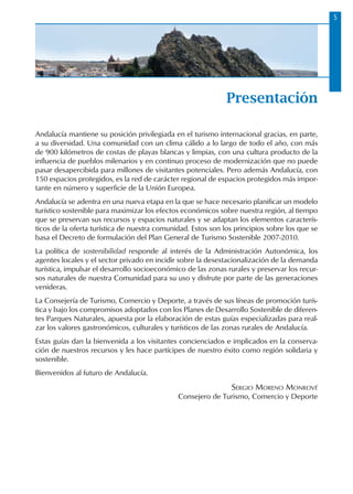 Andalucía mantiene su posición privilegiada en el turismo internacional gracias, en parte,
a su diversidad. Una comunidad con un clima cálido a lo largo de todo el año, con más
de 900 kilómetros de costas de playas blancas y limpias, con una cultura producto de la
influencia de pueblos milenarios y en continuo proceso de modernización que no puede
pasar desapercibida para millones de visitantes potenciales. Pero además Andalucía, con
150 espacios protegidos, es la red de carácter regional de espacios protegidos más impor-
tante en número y superficie de la Unión Europea.
Andalucía se adentra en una nueva etapa en la que se hace necesario planificar un modelo
turístico sostenible para maximizar los efectos económicos sobre nuestra región, al tiempo
que se preservan sus recursos y espacios naturales y se adaptan los elementos caracterís-
ticos de la oferta turística de nuestra comunidad. Estos son los principios sobre los que se
basa el Decreto de formulación del Plan General de Turismo Sostenible 2007-2010.
La política de sostenibilidad responde al interés de la Administración Autonómica, los
agentes locales y el sector privado en incidir sobre la desestacionalización de la demanda
turística, impulsar el desarrollo socioeconómico de las zonas rurales y preservar los recur-
sos naturales de nuestra Comunidad para su uso y disfrute por parte de las generaciones
venideras.
La Consejería de Turismo, Comercio y Deporte, a través de sus líneas de promoción turís-
tica y bajo los compromisos adoptados con los Planes de Desarrollo Sostenible de diferen-
tes Parques Naturales, apuesta por la elaboración de estas guías especializadas para real-
zar los valores gastronómicos, culturales y turísticos de las zonas rurales de Andalucía.
Estas guías dan la bienvenida a los visitantes concienciados e implicados en la conserva-
ción de nuestros recursos y les hace partícipes de nuestro éxito como región solidaria y
sostenible.
Bienvenidos al futuro de Andalucía.
Sergio Moreno Monrové
Consejero de Turismo, Comercio y Deporte
Presentación
 