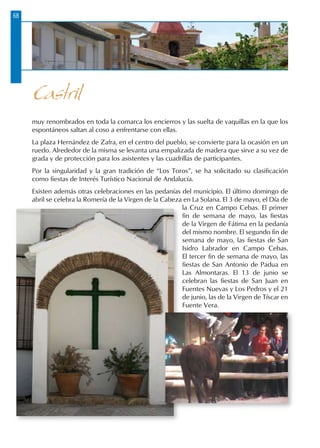 68
muy renombrados en toda la comarca los encierros y las suelta de vaquillas en la que los
espontáneos saltan al coso a enfrentarse con ellas.
La plaza Hernández de Zafra, en el centro del pueblo, se convierte para la ocasión en un
ruedo. Alrededor de la misma se levanta una empalizada de madera que sirve a su vez de
grada y de protección para los asistentes y las cuadrillas de participantes.
Por la singularidad y la gran tradición de “Los Toros”, se ha solicitado su clasificación
como fiestas de Interés Turístico Nacional de Andalucía.
Existen además otras celebraciones en las pedanías del municipio. El último domingo de
abril se celebra la Romería de la Virgen de la Cabeza en La Solana. El 3 de mayo, el Día de
la Cruz en Campo Cebas. El primer
fin de semana de mayo, las fiestas
de la Virgen de Fátima en la pedanía
del mismo nombre. El segundo fin de
semana de mayo, las fiestas de San
Isidro Labrador en Campo Cebas.
El tercer fin de semana de mayo, las
fiestas de San Antonio de Padua en
Las Almontaras. El 13 de junio se
celebran las fiestas de San Juan en
Fuentes Nuevas y Los Pedros y el 21
de junio, las de la Virgen de Tíscar en
Fuente Vera.
Castril
 