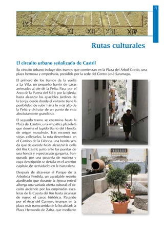 71
Rutas culturales
El circuito urbano señalizado de Castril
Su circuito urbano incluye dos tramos que comienzan en la Plaza del Árbol Gordo, una-
plaza hermosa y empedrada, presidida por la sede del Centro José Saramago.
El primero de los tramos da la vuelta
a La Villa, un pequeño barrio de casas
arrimadas al pie de la Peña. Pasa por el
Arco de la Puerta del Sol y por la Iglesia,
hasta alcanzar los apacibles Jardines de
la Lonja, desde donde el visitante tiene la
posibilidad de subir hasta lo más alto de
la Peña y disfrutar de un punto de vista
absolutamente grandioso.
El segundo tramo se encamina hasta la
Plaza del Cantón, una simpática plazoleta
que domina el tupido Barrio del Hondo,
de origen musulmán. Tras recorrer sus
viejas callejuelas, la ruta desemboca en
el Camino de la Fábrica, una bonita sen-
da que desciende hasta alcanzar la orilla
del Río Castril, justo ante las puertas de
una honda y espectacular garganta, fran-
queada por una pasarela de madera y
cuya descripción se detalla en el anterior
capítulo de Actividades en la Naturaleza.
Después de atravesar el Parque de la
Arboleda Perdida, un agradable recinto
ajardinado que durante la época estival
alberga una variada oferta cultural, el cir-
cuito asciende por las empinadas esca-
leras de la Cuesta del Río hasta alcanzar
de nuevo el casco histórico. Pasando
por el Arco del Carmen, irrumpe en la
plaza más transcurrida de la localidad: la
Plaza Hernando de Zafra, que mediante
 
