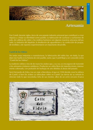 Artesanía
Fue Castril, durante siglos, tierra de una pujante industria artesanal que contribuyó a crear
riqueza y a forjar su identidad como pueblo. La fabricación de cucharas y cucharones de
palo, de calderas de cobre y los molinos harineros son algunas muestras artesanas del pa-
sado. La industria del alquitrán, la destilación de aguardientes y la confección de jarapas,
de tendidas y de ropones experimentaron un importante desarrollo.
Castril de los Vidrios
De todas estas industrias o manufacturas, la fabricación del vidrio fue, sin duda, la que
dejó más huella en la historia de este pueblo, tanto, que Castril llegó a ser conocido como
“Castril de los Vidrios”.
La tradición vidriera vino de de mano los árabes que, a su vez, se encargaron de transmitir
a los artesanos cristianos andaluces. Producían un vidrio lleno de imperfecciones, intensa-
mente coloreado, con profusión de burbujas de aire debidas al abuso del potasio.
Será Hernando de Zafra, tras un viaje a Barcelona, el que en 1504 decide crear la vidriera
de Castril, si bien los árabes ya fabricaban vidrio en Castril. Las tierras de su señorío le
ofrecían todo lo que necesitaba: leña de sus montes, sílice de un cerro cercano (Cueva
73
 