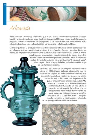 Artesanía
74
de la Arena en La Solana), y la barrilla que es una planta silvestre que sometida a la com-
bustión se transformaba en sosa, fundente imprescindible para poder fundir la arena. La
pequeña vidriera se instaló en un taller junto a la casa señorial de don Hernando de Zafra
a la entrada del pueblo, en la actualidad transformada en la Posada del Pilar.
La mayor parte de la producción de la vidriera estaba destinada a un uso doméstico y es-
pecialmente al almacenamiento de aceites y licores (botellas, frascos y garrafas). Posterior-
mente, se emprende el arte decorativo para las casas como la conocida Jarra Castrileña.
Los elementos ornamentales característicos de las piezas proceden-
tes del taller castrileño comprenden pinzadas, rizos, filamentos y
anillas. De esta factoría son características las “lenguas de vaca”,
utilizadas para llevar el agua de beber en las faenas del campo
en sus fundas de esparto.
La fábrica de Castril fue un próspero negocio hasta su
cierre en 1878. Cuatro siglos de elaboración que co-
locaron sus objetos en toda Andalucía y que se pue-
den contemplar ahora en diversos museos europeos,
siendo las dos colecciones más importantes las
que se encuentran en el Victoria  Albert Mu-
seum de Londres y en el Museo Arqueológi-
co Provincial de Granada. En este último el
visitante podrá apreciar la belleza y la he-
terogeneidad de las cerca de doscientas se-
senta piezas, de distintas formas y tamaños,
expuestas en la “Casa de Castril”. La exposi-
ción ha permitido la catalogación y el estudio
de las tipologías de los vidrios castrileños.
 