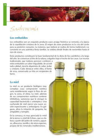Los embutidos
Los embutidos son un exquisito producto cuyo arraigo histórico se remonta a la época
de la repoblación cristiana de la zona. El origen de estos productos es la cría del cerdo
para su posterior consumo. La matanza, que todavía se realiza de forma tradicional y se
convierte en una auténtica fiesta familiar, se celebra desde finales de noviembre hasta el
mes de enero.
Estos productos constituyen la base fundamental de la dieta de los castrileños a lo largo
del año. Se conservan al frío de la solana, colgados bajo el techo de las casas. Las recetas
tradicionales que todavía perviven confieren a
estos embutidos un sabor inigualable, de acredi-
tada calidad, mezcla alquimista de saber árabe
y cristiano. Cabe destacar entre ellos, el lomo
de orza, conservado ya frito en recipientes de
barro.
La miel
La miel es un producto biológico muy
complejo cuya composición nutritiva
varía notablemente según la flora de ori-
gen, la zona, el clima. La miel, además
de sus componentes nutritivos contiene
inhibidinas, sustancias que le otorgan la
capacidad bactericida y antiséptica. Una
cucharada de miel ejerce una suave ac-
ción expectorante y antitusígena. En gár-
garas, alivia la irritación de garganta, las
amigdalitis y faringitis.
En la comarca, es muy apreciada la «miel
de la sierra» o «miel de Cebas», que se ela-
bora a partir del polen de romero, jaguar-
zo, alhucema, tomillo y de otras especies,
propias de los romerales mediterráneos.
Gastronomía
78
 