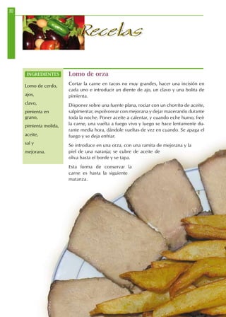 80
RecetasRecetas
Lomo de orza
Cortar la carne en tacos no muy grandes, hacer una incisión en
cada uno e introducir un diente de ajo, un clavo y una bolita de
pimienta.
Disponer sobre una fuente plana, rociar con un chorrito de aceite,
salpimentar, espolvorear con mejorana y dejar macerando durante
toda la noche. Poner aceite a calentar, y cuando eche humo, freír
la carne, una vuelta a fuego vivo y luego se hace lentamente du-
rante media hora, dándole vueltas de vez en cuando. Se apaga el
fuego y se deja enfriar.
Se introduce en una orza, con una ramita de mejorana y la
piel de una naranja; se cubre de aceite de
oliva hasta el borde y se tapa.
Esta forma de conservar la
carne es hasta la siguiente
matanza.
INGREDIENTES
Lomo de cerdo,
ajos,
clavo,
pimienta en
grano,
pimienta molida,
aceite,
sal y
mejorana.
 