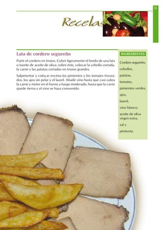 81
RecetasRecetas
Lata de cordero segureño
Partir el cordero en trozos. Cubrir ligeramente el fondo de una lata
o fuente de aceite de oliva; sobre éste, colocar la cebolla cortada,
la carne y las patatas cortadas en trozos grandes.
Salpimentar y colocar encima los pimientos y los tomates trocea-
dos, los ajos sin pelar y el laurel. Añadir vino hasta que casi cubra
la carne y meter en el horno a fuego moderado, hasta que la carne
quede tierna y el vino se haya consumido.
INGREDIENTES
Cordero segureño,
cebollas,
patatas,
tomates,
pimientos verdes,
ajos,
laurel,
vino blanco,
aceite de oliva
virgen extra,
sal y
pimienta.
 