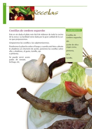 82
RecetasRecetas
Costillas de cordero segureño
Este es sin duda el plato más fácil de elaborar de toda la cocina
de la zona y su facilidad viene dada por la gran calidad de la car-
ne que prepararemos.
Limpiaremos las costillas y las salpimentaremos.
Pondremos la plancha sobre el fuego y cuando esté bien caliente
le añadimos un chorreón de aceite, ponemos las costillas sobre
ella y añadimos, al gusto, tomillo, ajo
o pimienta.
Se puede servir acom-
padas de tomate,
lechuga, etc.
INGREDIENTES
Costillas de
cordero segureño,
ajo,
aceite de oliva
virgen extra,
pimienta,
sal y
tomillo.
 