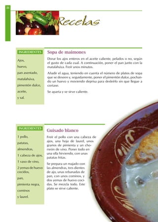 84
RecetasRecetas
Guisado blanco
Freír el pollo con una cabeza de
ajos, una hoja de laurel, unos
granos de pimienta y un cho-
rreón de vino. Poner todo en
una olla hirviendo, con unas
patatas fritas.
Se prepara un majado con
las almendras, tres dientes
de ajo, unas rebanadas de
pan, con unos cominos, y
dos yemas de huevo coci-
das. Se mezcla todo. Este
plato se sirve caliente.
Sopa de maimones
Dorar los ajos enteros en el aceite caliente, pelados o no, según
el gusto de cada cual. A continuación, poner el pan junto con la
matalahúva. Freír unos minutos.
Añadir el agua, teniendo en cuenta el número de platos de sopa
que se deseen y, seguidamente, poner el pimentón dulce, pochan-
do un huevo y moviendo deprisa para desleírlo sin que llegue a
cortase.
Se aparta y se sirve caliente.
INGREDIENTES
Ajos,
huevo,
pan asentado,
matalahúva,
pimentón dulce,
aceite,
y sal.
INGREDIENTES
1 pollo,
patatas,
almendras,
1 cabeza de ajos,
1 vaso de vino,
2 yemas de huevo
cocidos,
pan,
pimienta negra,
cominos
y laurel.
 