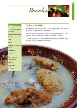85
RecetasRecetas
Pepitoria de boda
Poner en una olla con agua la carne, el pimiento seco colorao,
el ajo, el laurel y el hueso de jamón.
Una vez apagado el fuego, apartar la olla. Preparar una salsa a
base de aceite, almendras, huevo, pimiento y limón.
Sazonar al gusto de sal. La salsa se incorpora a la carne. Puede
servirse acompañado de albóndigas.
INGREDIENTES
1 pollo campero
o gallina,
pimiento colorao
seco,
ajo,
laurel,
hueso de jamón
seco,
albóndigas
y sal.
Para la salsa:
almendras,
huevo,
pimiento
y limón.
 