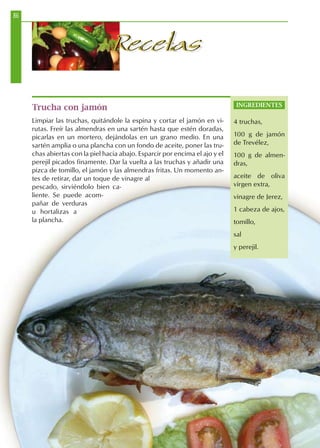 86
RecetasRecetas
Trucha con jamón
Limpiar las truchas, quitándole la espina y cortar el jamón en vi-
rutas. Freír las almendras en una sartén hasta que estén doradas,
picarlas en un mortero, dejándolas en un grano medio. En una
sartén amplia o una plancha con un fondo de aceite, poner las tru-
chas abiertas con la piel hacia abajo. Esparcir por encima el ajo y el
perejil picados finamente. Dar la vuelta a las truchas y añadir una
pizca de tomillo, el jamón y las almendras fritas. Un momento an-
tes de retirar, dar un toque de vinagre al
pescado, sirviéndolo bien ca-
liente. Se puede acom-
pañar de verduras
u hortalizas a
la plancha.
INGREDIENTES
4 truchas,
100 g de jamón
de Trevélez,
100 g de almen-
dras,
aceite de oliva
virgen extra,
vinagre de Jerez,
1 cabeza de ajos,
tomillo,
sal
y perejil.
 