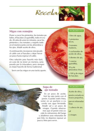 87
RecetasRecetas
Sopa de
ajo tostado
En un poco de aceite,
freír los ajos junto con el
jamón. Cuando estén fritos,
verter en un puchero o ca-
cerola con agua hirviendo.
Añadir sal y un poco de
vinagre. Cuando observe-
mos que el jamón está co-
cido lo retiraremos del fuego
y añadimos unas rebanadas de
pan frito. Lo dejamos reposar un
poco y listo para servir.
Migas con remojón
Poner a cocer los pimientos, los tomates pe-
lados, el bacalao y la guindilla, todo en cru-
do. Al cabo de unos tre minutos, sacar los
pimientos y los tomates y majarlo todo
en el mortero junto con las almendras y
los ajos. Añadir aceite de oliva.
A continuación, incorporar este picado
al caldo con el bacalao y dejar hervir
un poco hasta espesar el caldo.
Otra solución para hacerlo más fácil,
en caso de no tener un mortero, sería
pasarlo por la trituradora; pero siempre
es mejor hacerlo de forma tradicional.
Sevir con las migas en una tacita aparte.
INGREDIENTES
Aceite de oliva,
jamón cortado en
trozos pequeños,
pan en rebanadas
finas
1 cabeza de ajo,
sal
y vinagre.
INGREDIENTES
1 litro de agua,
2 pimientos
secos,
2 tomates
maduros,
3 cucharadas de
aceite de oliva,
3 dientes de ajo,
1 cayena
(guindilla),
50 g de
almendras fritas
y 100 g de migas
de bacalao.
 
