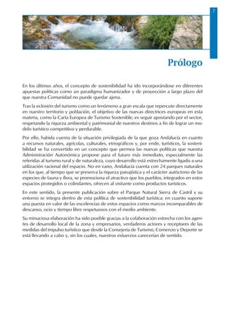 Prólogo
En los últimos años, el concepto de sostenibilidad ha ido incorporándose en diferentes
apuestas políticas como un paradigma humanizador y de proyección a largo plazo del
que nuestra Comunidad no puede quedar ajena.
Tras la eclosión del turismo como un fenómeno a gran escala que repercute directamente
en nuestro territorio y población, el objetivo de las nuevas directrices europeas en esta
materia, como la Carta Europea de Turismo Sostenible, es seguir apostando por el sector,
respetando la riqueza ambiental y patrimonial de nuestros destinos a fin de lograr un mo-
delo turístico competitivo y perdurable.
Por ello, habida cuenta de la situación privilegiada de la que goza Andalucía en cuanto
a recursos naturales, agrícolas, culturales, etnográficos y, por ende, turísticos, la sosteni-
bilidad se ha convertido en un concepto que permea las nuevas políticas que nuestra
Administración Autonómica propone para el futuro más inmediato, especialmente las
referidas al turismo rural y de naturaleza, cuyo desarrollo está estrechamente ligado a una
utilización racional del espacio. No en vano, Andalucía cuenta con 24 parques naturales
en los que, al tiempo que se preserva la riqueza paisajística y el carácter autóctono de las
especies de fauna y flora, se promociona el atractivo que los pueblos, integrados en estos
espacios protegidos o colindantes, ofrecen al visitante como productos turísticos.
En este sentido, la presente publicación sobre el Parque Natural Sierra de Castril y su
entorno se integra dentro de esta política de sostenibilidad turística; en cuanto supone
una puesta en valor de las excelencias de estos espacios como marcos incomparables de
descanso, ocio y tiempo libre respetuosos con el medio ambiente.
Su minuciosa elaboración ha sido posible gracias a la colaboración estrecha con los agen-
tes de desarrollo local de la zona y empresarios, verdaderos actores y receptores de las
medidas del impulso turístico que desde la Consejería de Turismo, Comercio y Deporte se
está llevando a cabo y, sin los cuales, nuestros esfuerzos carecerían de sentido.
 