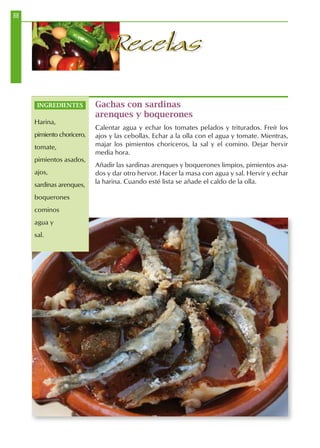 88
RecetasRecetas
Gachas con sardinas
arenques y boquerones
Calentar agua y echar los tomates pelados y triturados. Freír los
ajos y las cebollas. Echar a la olla con el agua y tomate. Mientras,
majar los pimientos choriceros, la sal y el comino. Dejar hervir
media hora.
Añadir las sardinas arenques y boquerones limpios, pimientos asa-
dos y dar otro hervor. Hacer la masa con agua y sal. Hervir y echar
la harina. Cuando esté lista se añade el caldo de la olla.
INGREDIENTES
Harina,
pimiento choricero,
tomate,
pimientos asados,
ajos,
sardinas arenques,
boquerones
cominos
agua y
sal.
 