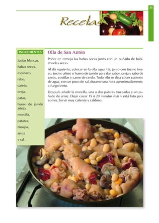 89
RecetasRecetas
Olla de San Antón
Poner en remojo las habas secas junto con un puñado de habi-
chuelas secas.
Al día siguiente, colocar en la olla agua fría, junto con tocino fres-
co, tocino añejo o hueso de jamón para dar sabor, oreja y rabo de
cerdo, costillas y carne de cerdo. Todo ello se deja cocer cubierto
de agua, con un poco de sal, durante una hora aproximadamente,
a fuego lento.
Después añadir la morcilla, una o dos patatas troceadas y un pu-
ñado de arroz. Dejar cocer 15 ó 20 minutos más y está listo para
comer. Servir muy caliente y caldoso.
INGREDIENTES
Judías blancas,
habas secas,
espinazo,
rabo,
careta,
oreja,
patas,
hueso de jamón
añejo,
morcilla,
patatas,
hinojos,
arroz
y sal.
 