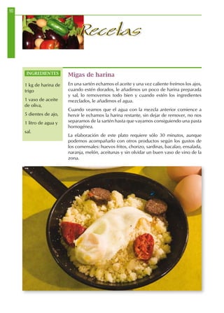 90
RecetasRecetas
Migas de harina
En una sartén echamos el aceite y una vez caliente freímos los ajos,
cuando estén dorados, le añadimos un poco de harina preparada
y sal, lo removemos todo bien y cuando estén los ingredientes
mezclados, le añadimos el agua.
Cuando veamos que el agua con la mezcla anterior comience a
hervir le echamos la harina restante, sin dejar de remover, no nos
separamos de la sartén hasta que vayamos consiguiendo una pasta
homogénea.
La elaboración de este plato requiere sólo 30 minutos, aunque
podemos acompañarlo con otros productos según los gustos de
los comensales: huevos fritos, chorizo, sardinas, bacalao, ensalada,
naranja, melón, aceitunas y sin olvidar un buen vaso de vino de la
zona.
INGREDIENTES
1 kg de harina de
trigo
1 vaso de aceite
de oliva,
5 dientes de ajo,
1 litro de agua y
sal.
 