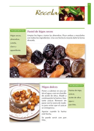 91
RecetasRecetas
Pastel de higos secos
Limpiar los higos y tostar las almendras. Picar ambos y mezclarlos
con todos los ingredientes. Una vez hecha la mezcla darle la forma
deseada.
Migas dulces
Poner a calentar en una sar-
tén el agua y con un chorrillo
de aceite de oliva. Añadir a
continuación la harina y bas-
tante azúcar. Remover sin
parar con la rasera de made-
ra para evitar que el azúcar
se ennegrezca.
Apartar cuando la harina
esté hecha.
Se puede servir con pan
frito.
INGREDIENTES
Harina de trigo,
azúcar,
aceite de oliva
agua y
pan frito.
INGREDIENTES
Higos secos,
almendras,
canela,
clavo y
aguardiente.
 