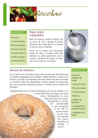92
RecetasRecetas
Papa viejos
o papajotes
Batir los huevos, añadir la leche con
un poco de sal y agregar la harina
tamizada, de modo que no se quede
la masa ni dura ni blanda.
Poner en la sartén con abundante
aceite de oliva y cuando esté bien
caliente, se echan porciones con la
cuchara. Después de fritos, se rebo-
zan con el azúcar y la canela.
Roscos de manteca
En un bol, vertir la manteca de cerdo previamente derretida para
así poder manipularla con facilidad. Añadir la leche, el azúcar, los
huevos, la canela y la raspadura de limón. Batir muy bien hasta que
se mezclen todos los ingredientes. Tamizar aparte la harina para
que así no queden después grumos, y mezclar con los sobres de
levadura.
Seguidamente verter la harina tamizada a la mezcla anterior y re-
mover bien hasta conseguir una masa
tierna. Manipulamos la masa
hasta dar forma de roscos.
Introducirlos en el hor-
mo precalentado
a una temperatu-
ra de 180 ºC
aproximada-
mente.Una
vez dorados
los roscos,
bañarlos en
almíbar y
azúcar.
INGREDIENTES
250 g de
manteca de
cerdo,
½ litro de leche,
750 g de azúcar,
1,5 kg de harina,
4 huevos,
3 sobres de
levadura,
1 cucharada de
canela en polvo,
y raspadura de
limón.
INGREDIENTES
6 huevos,
1 vaso de leche,
600 g de harina,
una pizca de sal,
250 g de azúcar,
canela en polvo
y aceite de oliva.
 