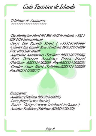 Guía Turística de Irlanda

Teléfonos de Contactos:
********************

-The Burlington Hotel (01 808 4419 in Ireland, +353 1
808 4419 International)
-Jurys Inn Parnell Street ( +35318784900)
-Comfort Inn Granby Row (Teléfono: 0035318716800
Fax: 0035318716810)
-Augustine Apartments (Teléfono: 0035316776600)
-Best Western Academy Plaza Hotel
(Teléfono: 0035318780666 Fax:0035318780600)
-Camden Court Hotel (Teléfono:0035314759666
Fax:0035314759677)




Transportes:
-Autobus: (Teléfono 0035318734222)
-Luas: (http://www.luas.ie/)
-Dart: (http://www.irishrail.ie/home/)
-Autobus Turístico: (Teléfono: 0035318734222)




                         Pág. 8
 