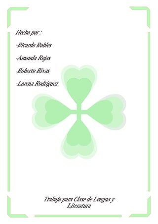 Hecho por :

-Ricardo Robles

-Amanda Rojas

-Roberto Rivas

-Lorena Rodriguez




              Trabajo para Clase de Lengua y
                        Literatura
 