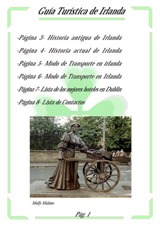 Guía Turística de Irlanda

-Página 3- Historia antigua de Irlanda

-Página 4- Historia actual de Irlanda

-Página 5- Modo de Transporte en irlanda

-Página 6- Modo de Transporte en Irlanda

-Página 7- Lista de los mejores hoteles en Dublin

-Página 8- Lista de Contactos




       Molly Malone.

                           Pág. 1
 