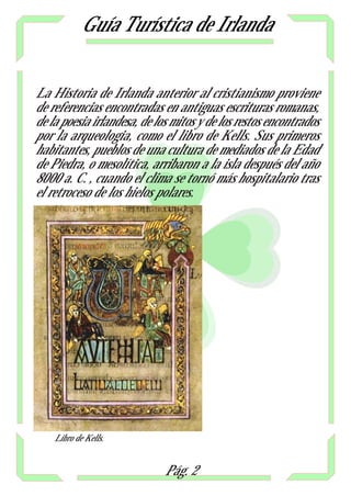 Guía Turística de Irlanda


La Historia de Irlanda anterior al cristianismo proviene
de referencias encontradas en antiguas escrituras romanas,
de la poesia irlandesa, de los mitos y de los restos encontrados
por la arqueologia, como el libro de Kells. Sus primeros
habitantes, pueblos de una cultura de mediados de la Edad
de Piedra, o mesolítica, arribaron a la isla después del año
8000 a. C. , cuando el clima se tornó más hospitalario tras
el retroceso de los hielos polares.




    Libro de Kells.


                             Pág. 2
 