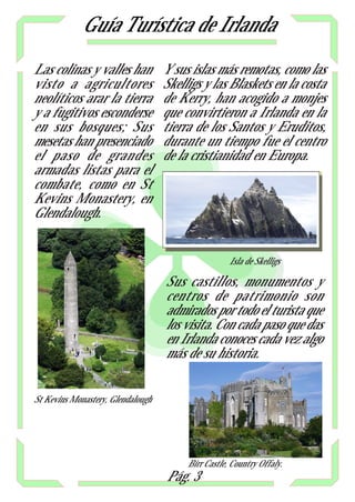 Guía Turística de Irlanda
Las colinas y valles han           Y sus islas más remotas, como las
visto a agricultores               Skelligs y las Blaskets en la costa
neolíticos arar la tierra          de Kerry, han acogido a monjes
y a fugitivos esconderse           que convirtieron a Irlanda en la
en sus bosques; Sus                tierra de los Santos y Eruditos,
mesetas han presenciado            durante un tiempo fue el centro
el paso de grandes                 de la cristianidad en Europa.
armadas listas para el
combate, como en St
Kevins Monastery, en
Glendalough.


                                                    Isla de Skelligs

                                   Sus castillos, monumentos y
                                   centros de patrimonio son
                                   admirados por todo el turista que
                                   los visita. Con cada paso que das
                                   en Irlanda conoces cada vez algo
                                   más de su historia.


St Kevins Monastery, Glendalough




                                        Birr Castle, Country Offaly.
                                   Pág. 3
 