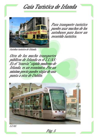 Guía Turística de Irlanda

                                   Para transporte turístico
                                   puedes usar muchos de los
                                   autobuses para hacer un
                                   recorrido turístico.


Autobus turístico de Irlanda.

Otro de los mucho transportes
públicos de Irlanda es el LUAS:
Es el “tranvia” rápido moderno de
Irlanda, es un económico. Por un
mínimo precio puedes viajar de una
punta a otra de Dublin.




LUAS.
                                Pág. 5
 
